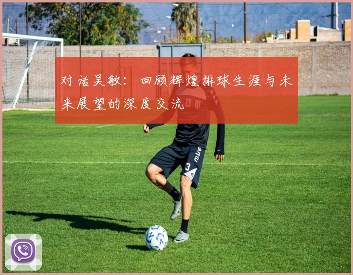 对话吴敏：回顾辉煌排球生涯与未来展望的深度交流