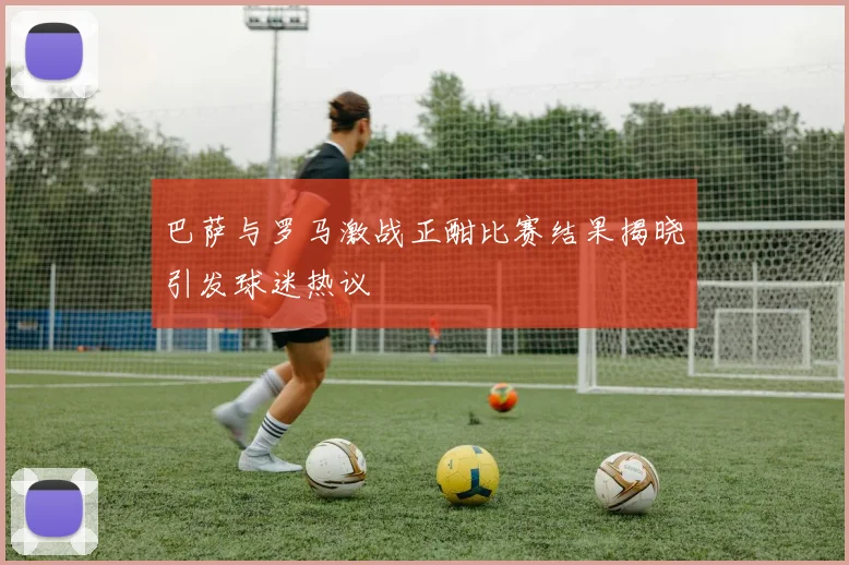 巴萨与罗马激战正酣比赛结果揭晓引发球迷热议