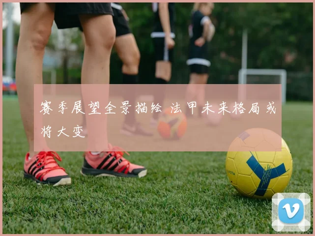 赛季展望全景描绘 法甲未来格局或将大变