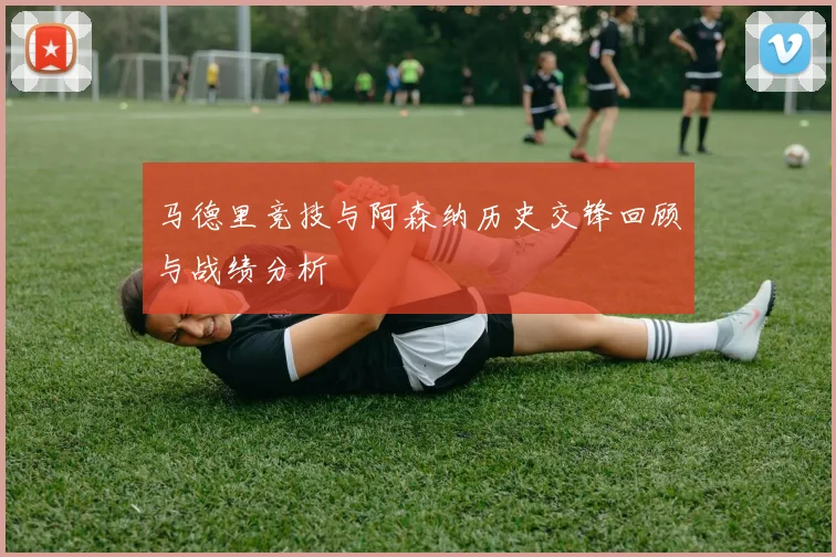 马德里竞技与阿森纳历史交锋回顾与战绩分析