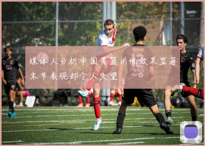 媒体人分析中国男篮训练效果显著末节表现却令人失望