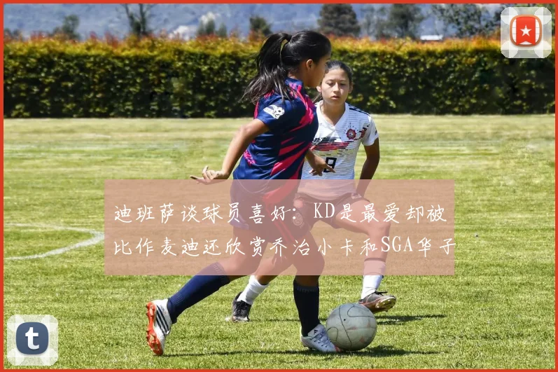 迪班萨谈球员喜好：KD是最爱却被比作麦迪还欣赏乔治小卡和SGA华子