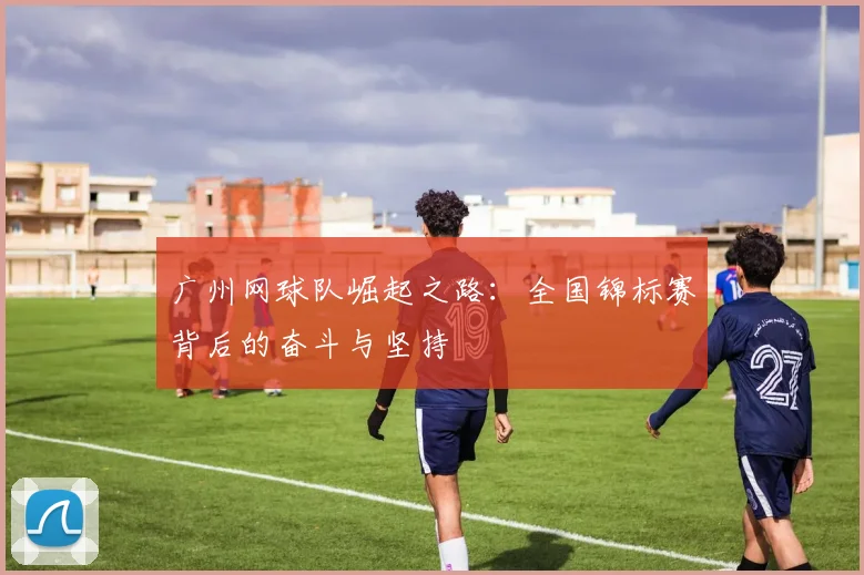 广州网球队崛起之路：全国锦标赛背后的奋斗与坚持